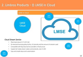 16
Protocol 해석 및 구현
LMSE in Cloud
LMSE
Cloud Stream Service
• Planning to launch CY 2015 Q2
• On-demand licensing policy by No. of channels and the amount of solution used
• Compatible with big cloud service provider’s infrastructure
• Support all media stream codecs and protocols, even H.265
• Easy and simple setup and customization
LMSE
Cloud
2. Limbros Products - ⑤ LMSE in Cloud
LMSE
Cloud
LMSE
Cloud
LMSE
Cloud
LMSE
Cloud
 
