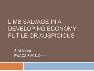 LIMB SALVAGE IN A
DEVELOPING ECONOMY:
FUTILE OR AUSPICIOUS
Seyi Idowu
FWACS FMCS Ortho
 