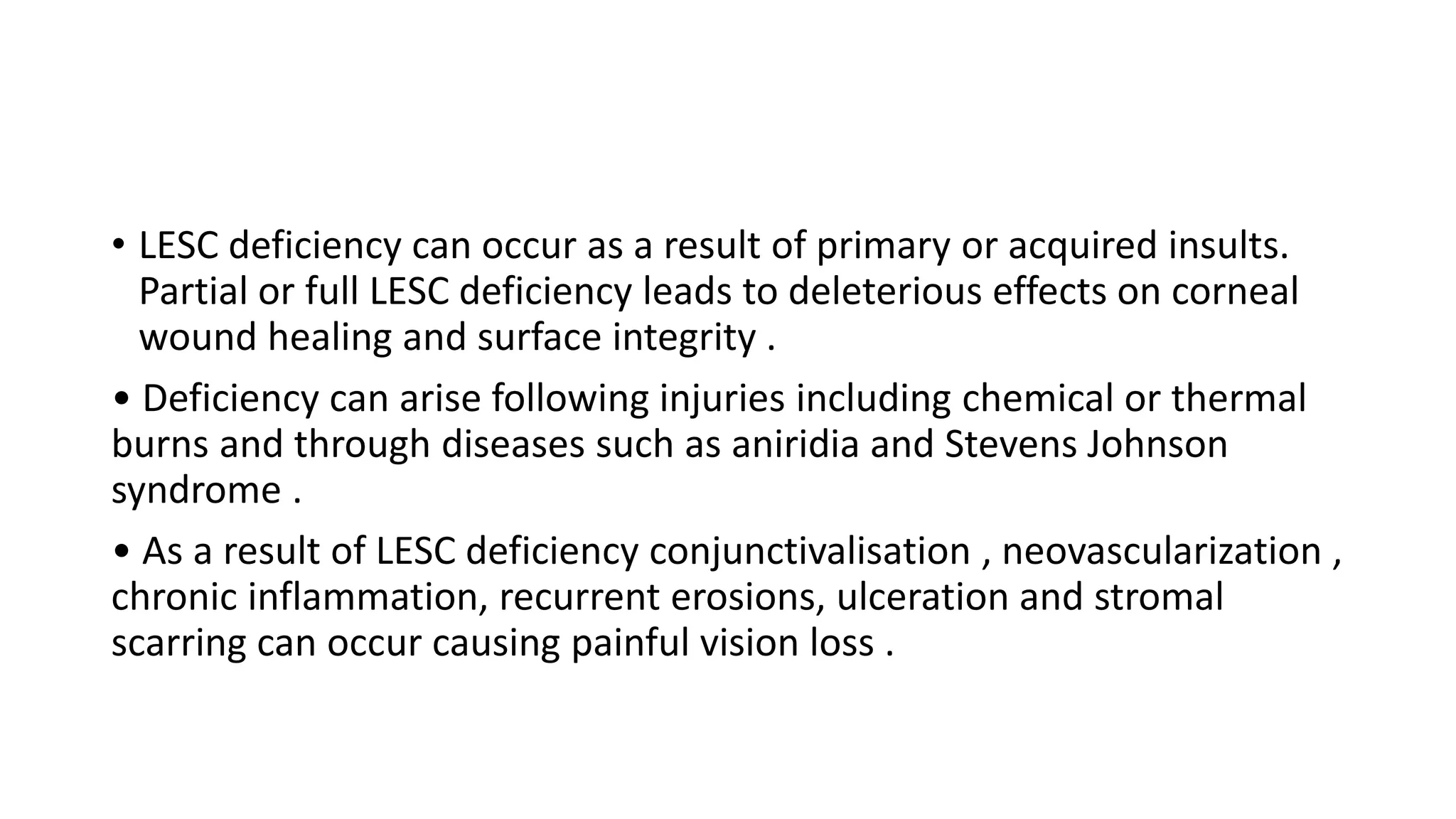 • LESC deficiency can occur as a result of primary or acquired insults.
Partial or full LESC deficiency leads to deleterious effects on corneal
wound healing and surface integrity .
• Deficiency can arise following injuries including chemical or thermal
burns and through diseases such as aniridia and Stevens Johnson
syndrome .
• As a result of LESC deficiency conjunctivalisation , neovascularization ,
chronic inflammation, recurrent erosions, ulceration and stromal
scarring can occur causing painful vision loss .
 