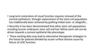 • Long term restoration of visual function requires renewal of the
corneal epithelium, through replacement of the stem cell population
has traditionally been achieved by grafting limbal auto- or allografts .
• Recently it has been demonstrated that other stem cell populations
including human embryonic stem cell and hair follicle stem cell can be
driven towards a corneal epithelial-like phenotype.
• These exciting data may lead to alternative therapeutic strategies in
the future for patients blinded by ocular surface disease cause by
failure of LESC function.
 