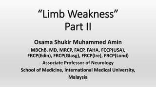 “Limb Weakness”
Part II
Osama Shukir Muhammed Amin
MBChB, MD, MRCP, FACP, FAHA, FCCP(USA),
FRCP(Edin), FRCP(Glasg), FRCP(Ire), FRCP(Lond)
Associate Professor of Neurology
School of Medicine, International Medical University,
Malaysia
 