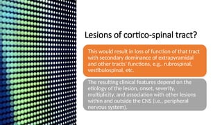 Lesions of cortico-spinal tract?
This would result in loss of function of that tract
with secondary dominance of extrapyramidal
and other tracts’ functions, e.g., rubrospinal,
vestibulospinal, etc.
The resulting clinical features depend on the
etiology of the lesion, onset, severity,
multiplicity, and association with other lesions
within and outside the CNS (i.e., peripheral
nervous system).
 