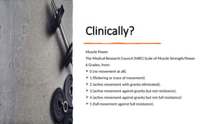 Clinically?
Muscle Power
The Medical Research Council (MRC) Scale of Muscle Strength/Power
6 Grades, from:
 0 (no movement at all).
 1 (flickering or trace of movement)
 2 (active movement with gravity eliminated).
 3 (active movement against gravity but not resistance).
 4 (active movement against gravity but not full resistance)
 5 (full movement against full resistance).
 