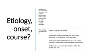 Etiology,
onset,
course?
Any lesion to
the pyramidal
tract from the
cerebral
cortex down
to the ventral
grey horns of
the spinal
cord can
result in
weakness.
The resulting
weakness can
be:
Acute, subacute, or chronic.
Reversible, stable non-reversible, fluctuating,
stuttering or step-ladder, or progressive.
Associated signs and symptoms (such as severe
cerebellar dysfunction or involuntary movements?
All depend on where is the lesion, what is the
lesion, and why?
 