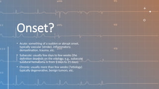 Onset?
• Acute: something of a sudden or abrupt onset,
typically vascular (stroke), inflammatory,
demyelination, trauma, etc.
• Subacute: usually few days to few weeks (the
definition depends on the etiology, e.g., subacute
subdural hematoma is from 3 days to 21 days).
• Chronic: usually more than few weeks (?etiology)
typically degenerative, benign tumors, etc.
 