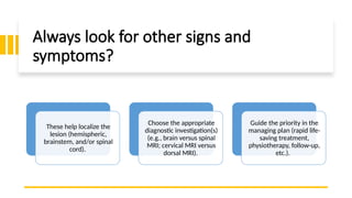Always look for other signs and
symptoms?
These help localize the
lesion (hemispheric,
brainstem, and/or spinal
cord).
Choose the appropriate
diagnostic investigation(s)
(e.g., brain versus spinal
MRI; cervical MRI versus
dorsal MRI).
Guide the priority in the
managing plan (rapid life-
saving treatment,
physiotherapy, follow-up,
etc.).
 