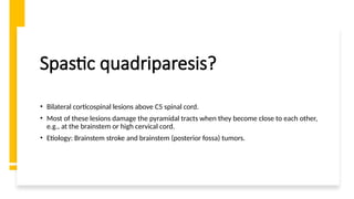 Spastic quadriparesis?
• Bilateral corticospinal lesions above C5 spinal cord.
• Most of these lesions damage the pyramidal tracts when they become close to each other,
e.g., at the brainstem or high cervical cord.
• Etiology: Brainstem stroke and brainstem (posterior fossa) tumors.
 