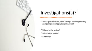 Investigations(s)?
• The 3 questions are, after taking a thorough history
and doing neurological examination?
Where is the lesion?
What is the lesion?
And why?
 