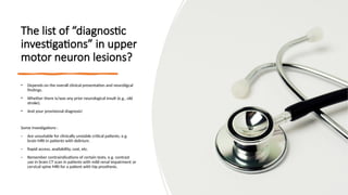 The list of “diagnostic
investigations” in upper
motor neuron lesions?
• Depends on the overall clinical presentation and neuroligcal
findings.
• Whether there is/was any prior neurological insult (e.g., old
stroke).
• And your provisional diagnosis!
Some investigations :
- Are unsuitable for clinically unstable critical patients, e.g.
brain MRI in patients with delirium.
- Rapid access, availability, cost, etc.
- Remember contraindications of certain tests, e.g. contrast
use in brain CT scan in patients with mild renal impairment or
cervical spine MRI for a patient with hip prosthesis.
 