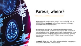 Paresis, where?
Hemiparesis with facial weakness: brain CT scan or brain MRI, with or
without contrast. Hemiparesis without facial weakness: Brain/upper
cervical MRI, with or without contrast.
NB: Urgent non-contrast brain CT scan is the most suitable imaging
modality in patients with acute hemiparesis because of its availability in
Emergency Departments (usually), and it is rapid (the period of the test is
very brief (compared to MRI). Drawback: poor visualization of posterior
fossa structures because of boney artifacts, except in posterior fossa
hemorrhages.
Paraparesis: dorsal spine MRI, with or without contrast or in some cases,
brain/cervical MRI (with or without contrast).
 