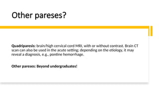 Other pareses?
Quadriparesis: brain/high cervical cord MRI, with or without contrast. Brain CT
scan can also be used in the acute setting; depending on the etiology, it may
reveal a diagnosis, e.g., pontine hemorrhage.
Other pareses: Beyond undergraduates!
 