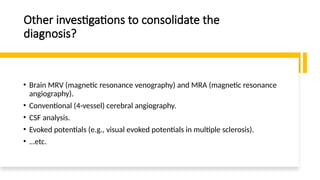Other investigations to consolidate the
diagnosis?
• Brain MRV (magnetic resonance venography) and MRA (magnetic resonance
angiography).
• Conventional (4-vessel) cerebral angiography.
• CSF analysis.
• Evoked potentials (e.g., visual evoked potentials in multiple sclerosis).
• …etc.
 