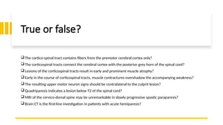 True or false?
 The cortico-spinal tract contains fibers from the premotor cerebral cortex only?
 The corticospinal tracts connect the cerebral cortex with the posterior grey horn of the spinal cord?
 Lesions of the corticospinal tracts result in early and prominent muscle atrophy?
 Early in the course of corticospinal tracts, muscle contractures overshadow the accompanying weakness?
 The resulting upper motor neuron signs should be contralateral to the culprit lesion?
 Quadriparesis indicates a lesion below T2 of the spinal cord?
 MRI of the cervico-dorsal spine may be unremarkable in slowly progressive spastic paraparesis?
 Brain CT is the first-line investigation in patients with acute hemiparesis?
 