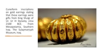 Cuneiform inscriptions
on gold earrings stating
that these earrings were
gifts from King Shulgi of
Ur. Ur III Dynasty, circa
2100 BCE. From
Mesopotamia, Southern
Iraq. The Sulaymaniyah
Museum, Iraq.
 