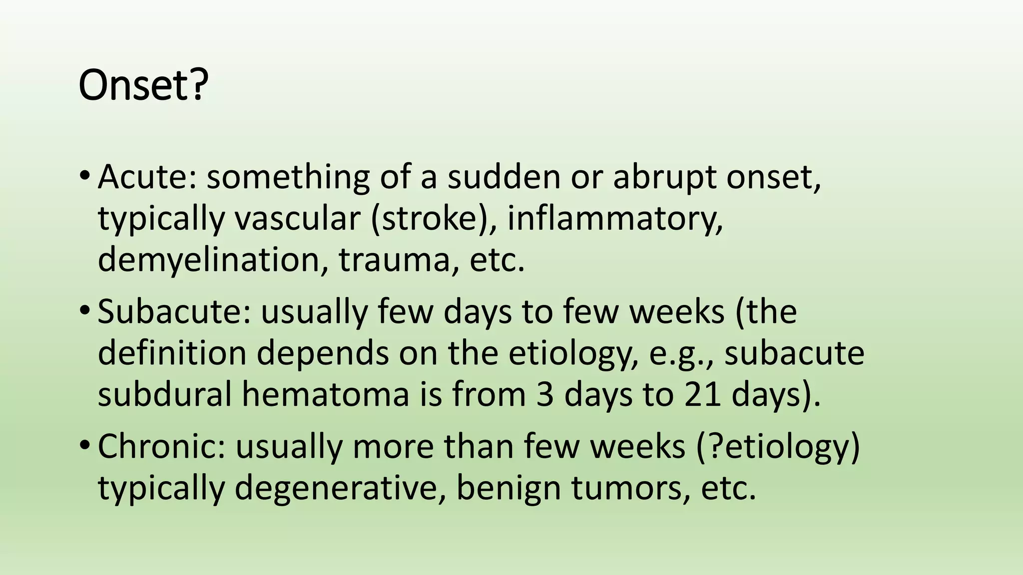 Onset?
• Acute: something of a sudden or abrupt onset,
typically vascular (stroke), inflammatory,
demyelination, trauma, etc.
• Subacute: usually few days to few weeks (the
definition depends on the etiology, e.g., subacute
subdural hematoma is from 3 days to 21 days).
• Chronic: usually more than few weeks (?etiology)
typically degenerative, benign tumors, etc.
 
