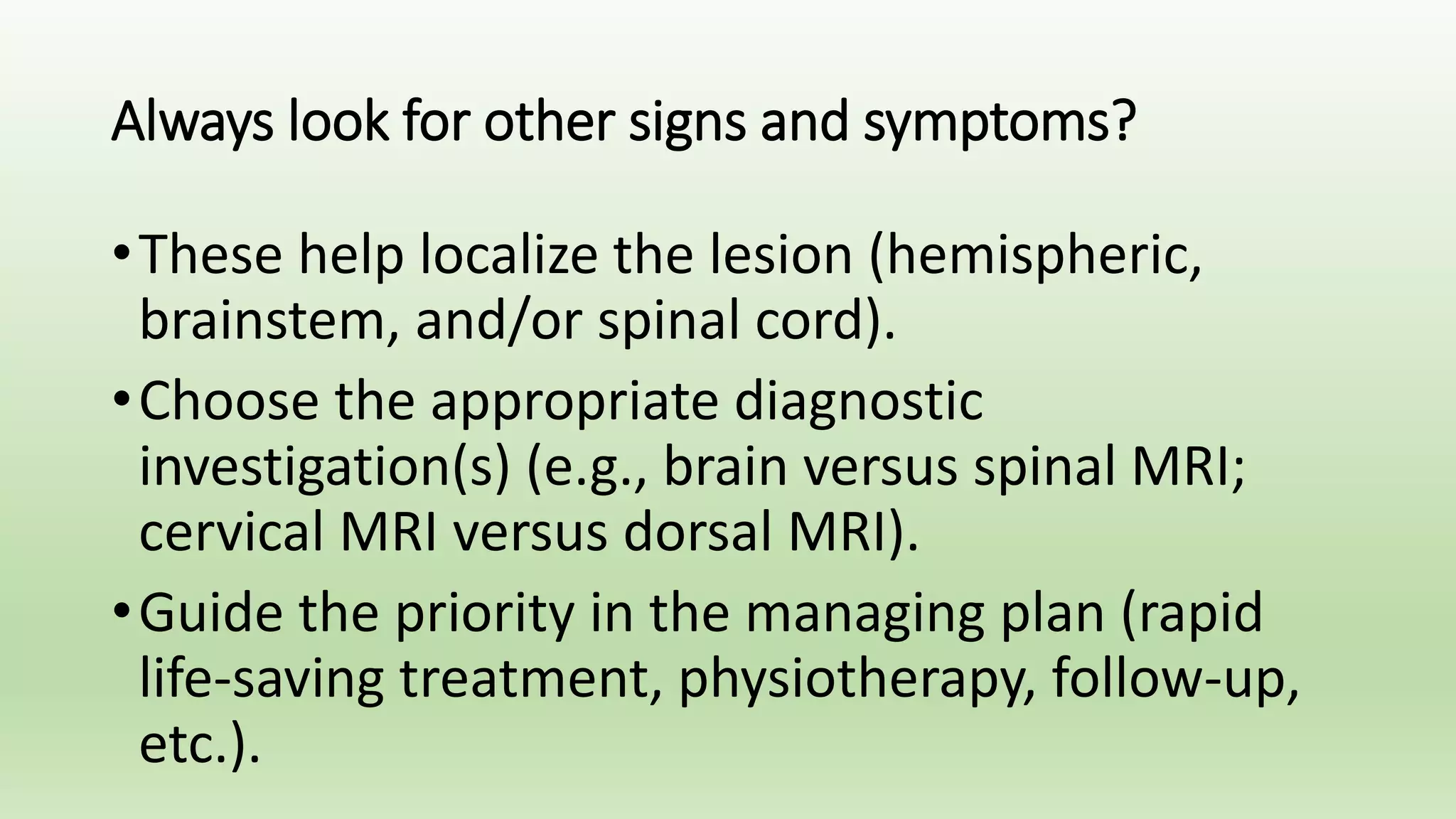 Always look for other signs and symptoms?
•These help localize the lesion (hemispheric,
brainstem, and/or spinal cord).
•Choose the appropriate diagnostic
investigation(s) (e.g., brain versus spinal MRI;
cervical MRI versus dorsal MRI).
•Guide the priority in the managing plan (rapid
life-saving treatment, physiotherapy, follow-up,
etc.).
 