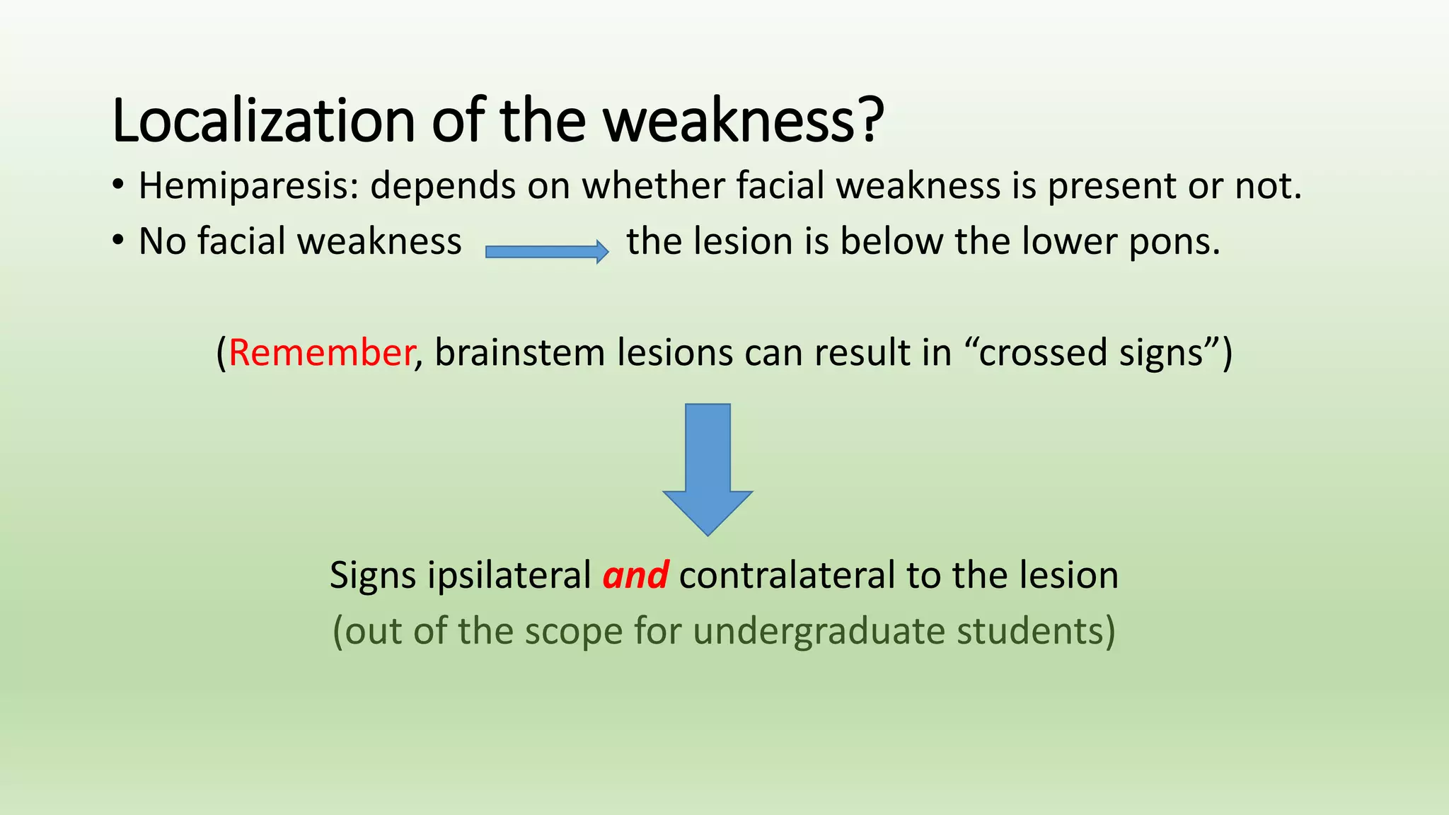 Localization of the weakness?
• Hemiparesis: depends on whether facial weakness is present or not.
• No facial weakness the lesion is below the lower pons.
(Remember, brainstem lesions can result in “crossed signs”)
Signs ipsilateral and contralateral to the lesion
(out of the scope for undergraduate students)
 