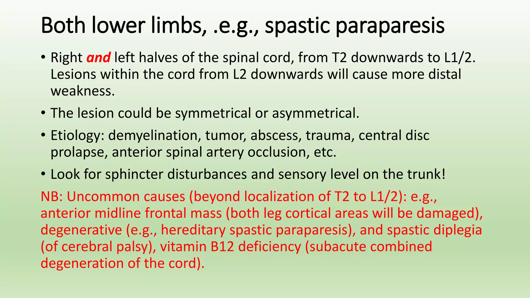 Both lower limbs, .e.g., spastic paraparesis
• Right and left halves of the spinal cord, from T2 downwards to L1/2.
Lesions within the cord from L2 downwards will cause more distal
weakness.
• The lesion could be symmetrical or asymmetrical.
• Etiology: demyelination, tumor, abscess, trauma, central disc
prolapse, anterior spinal artery occlusion, etc.
• Look for sphincter disturbances and sensory level on the trunk!
NB: Uncommon causes (beyond localization of T2 to L1/2): e.g.,
anterior midline frontal mass (both leg cortical areas will be damaged),
degenerative (e.g., hereditary spastic paraparesis), and spastic diplegia
(of cerebral palsy), vitamin B12 deficiency (subacute combined
degeneration of the cord).
 