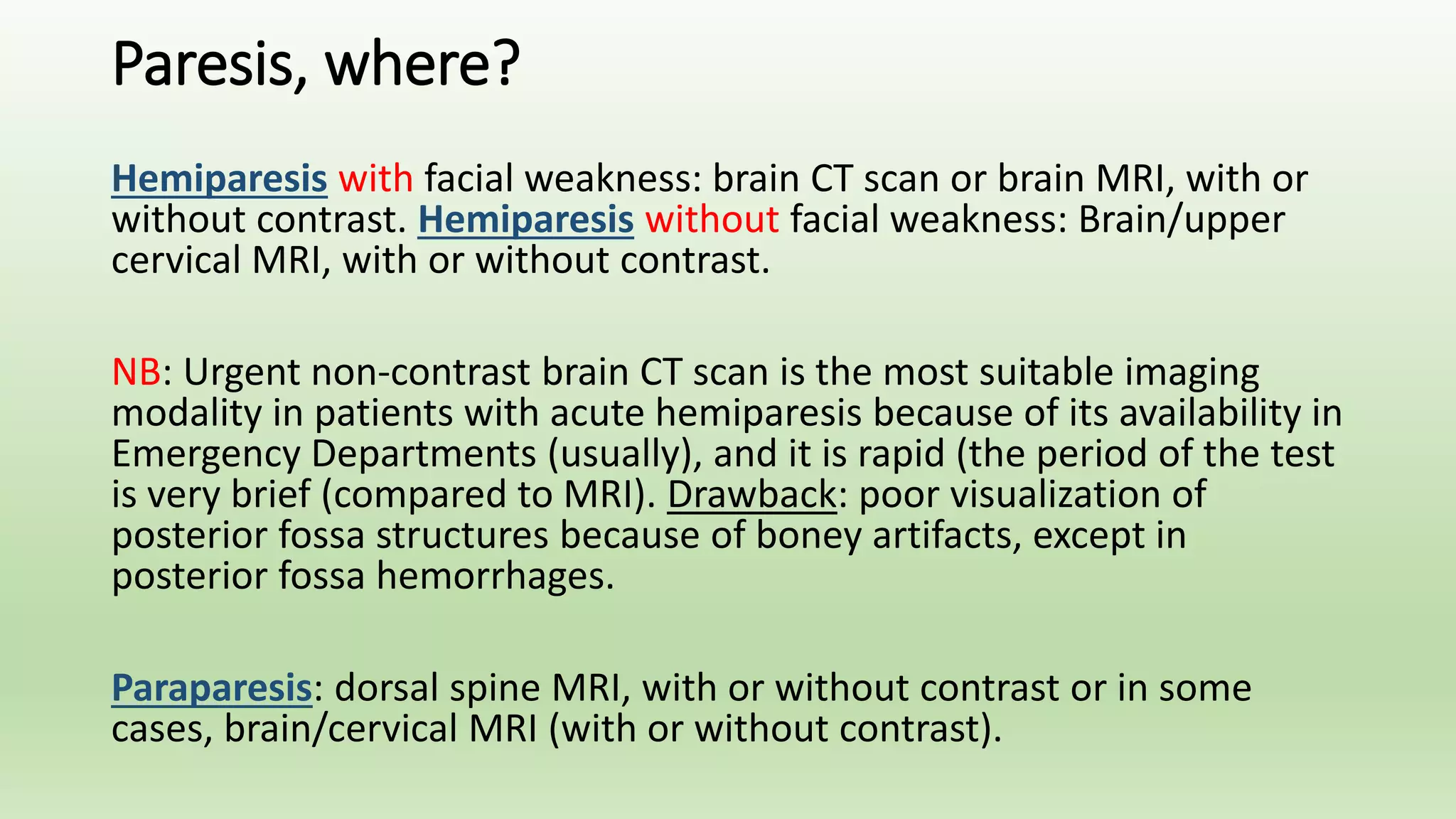 Paresis, where?
Hemiparesis with facial weakness: brain CT scan or brain MRI, with or
without contrast. Hemiparesis without facial weakness: Brain/upper
cervical MRI, with or without contrast.
NB: Urgent non-contrast brain CT scan is the most suitable imaging
modality in patients with acute hemiparesis because of its availability in
Emergency Departments (usually), and it is rapid (the period of the test
is very brief (compared to MRI). Drawback: poor visualization of
posterior fossa structures because of boney artifacts, except in
posterior fossa hemorrhages.
Paraparesis: dorsal spine MRI, with or without contrast or in some
cases, brain/cervical MRI (with or without contrast).
 