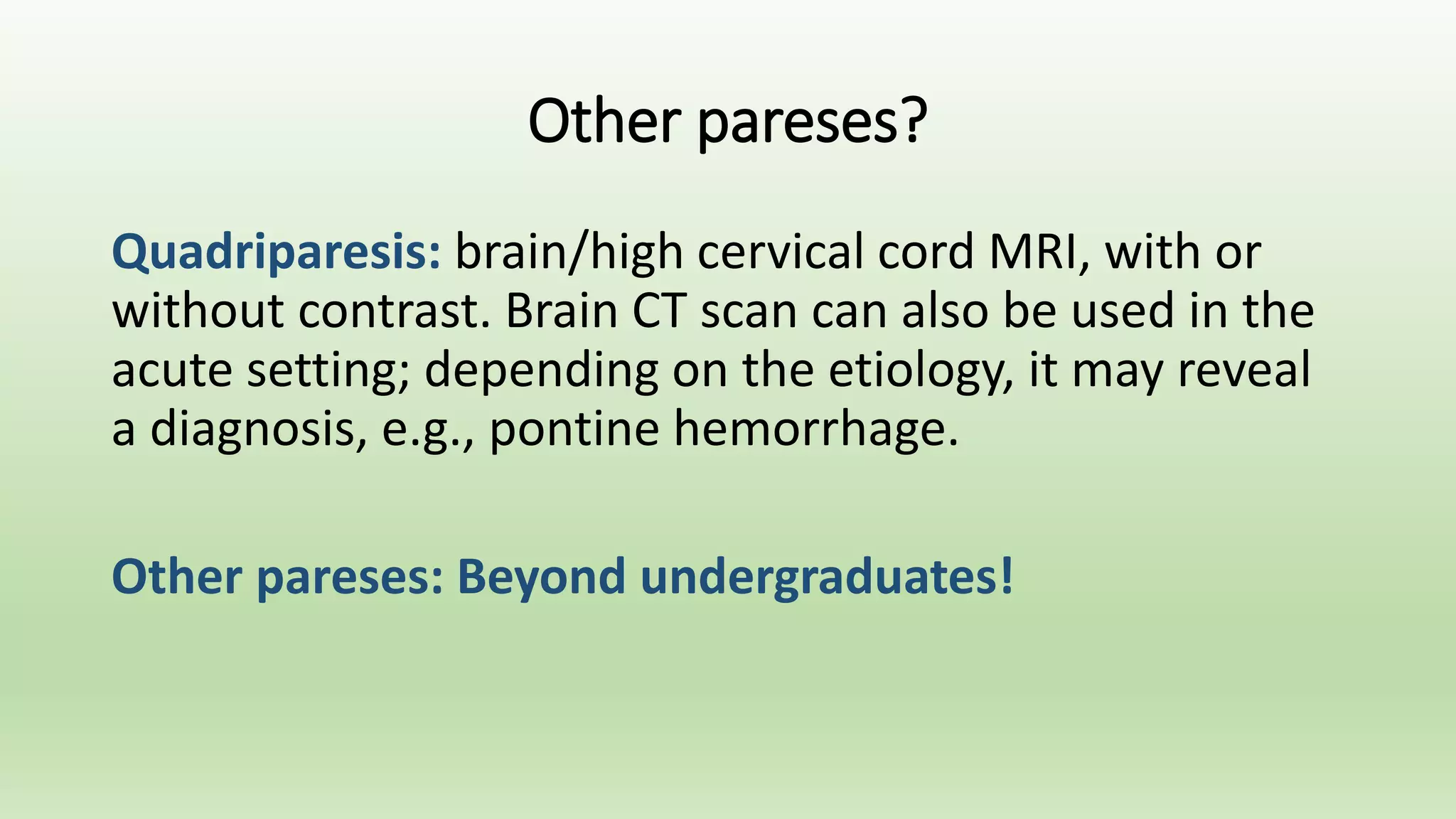 Other pareses?
Quadriparesis: brain/high cervical cord MRI, with or
without contrast. Brain CT scan can also be used in the
acute setting; depending on the etiology, it may reveal
a diagnosis, e.g., pontine hemorrhage.
Other pareses: Beyond undergraduates!
 