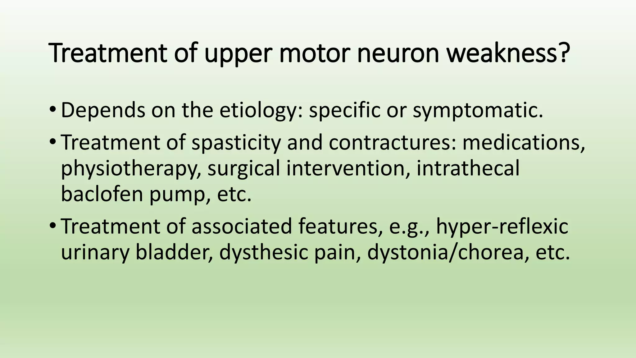 Treatment of upper motor neuron weakness?
• Depends on the etiology: specific or symptomatic.
• Treatment of spasticity and contractures: medications,
physiotherapy, surgical intervention, intrathecal
baclofen pump, etc.
• Treatment of associated features, e.g., hyper-reflexic
urinary bladder, dysthesic pain, dystonia/chorea, etc.
 