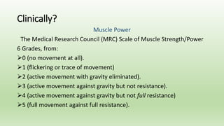 Clinically?
Muscle Power
The Medical Research Council (MRC) Scale of Muscle Strength/Power
6 Grades, from:
0 (no movement at all).
1 (flickering or trace of movement)
2 (active movement with gravity eliminated).
3 (active movement against gravity but not resistance).
4 (active movement against gravity but not full resistance)
5 (full movement against full resistance).
 