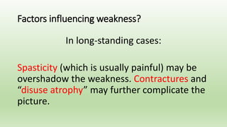 Factors influencing weakness?
In long-standing cases:
Spasticity (which is usually painful) may be
overshadow the weakness. Contractures and
“disuse atrophy” may further complicate the
picture.
 