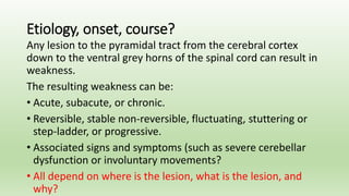 Etiology, onset, course?
Any lesion to the pyramidal tract from the cerebral cortex
down to the ventral grey horns of the spinal cord can result in
weakness.
The resulting weakness can be:
• Acute, subacute, or chronic.
• Reversible, stable non-reversible, fluctuating, stuttering or
step-ladder, or progressive.
• Associated signs and symptoms (such as severe cerebellar
dysfunction or involuntary movements?
• All depend on where is the lesion, what is the lesion, and
why?
 