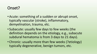 Onset?
• Acute: something of a sudden or abrupt onset,
typically vascular (stroke), inflammatory,
demyelination, trauma, etc.
• Subacute: usually few days to few weeks (the
definition depends on the etiology, e.g., subacute
subdural hematoma is from 3 days to 21 days).
• Chronic: usually more than few weeks (?etiology)
typically degenerative, benign tumors, etc.
 