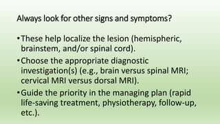 Always look for other signs and symptoms?
•These help localize the lesion (hemispheric,
brainstem, and/or spinal cord).
•Choose the appropriate diagnostic
investigation(s) (e.g., brain versus spinal MRI;
cervical MRI versus dorsal MRI).
•Guide the priority in the managing plan (rapid
life-saving treatment, physiotherapy, follow-up,
etc.).
 