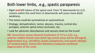 Both lower limbs, .e.g., spastic paraparesis
• Right and left halves of the spinal cord, from T2 downwards to L1/2.
Lesions within the cord from L2 downwards will cause more distal
weakness.
• The lesion could be symmetrical or asymmetrical.
• Etiology: demyelination, tumor, abscess, trauma, central disc
prolapse, anterior spinal artery occlusion, etc.
• Look for sphincter disturbances and sensory level on the trunk!
NB: Uncommon causes (beyond localization of T2 to L1/2): e.g.,
anterior midline frontal mass (both leg cortical areas will be damaged),
degenerative (e.g., hereditary spastic paraparesis), and spastic diplegia
(of cerebral palsy), vitamin B12 deficiency (subacute combined
degeneration of the cord).
 