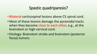 Spastic quadriparesis?
• Bilateral corticospinal lesions above C5 spinal cord.
• Most of these lesions damage the pyramidal tracts
when they become close to each other, e.g., at the
brainstem or high cervical cord.
• Etiology: Brainstem stroke and brainstem (posterior
fossa) tumors.
 