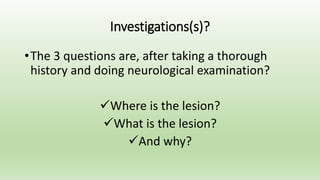 Investigations(s)?
•The 3 questions are, after taking a thorough
history and doing neurological examination?
Where is the lesion?
What is the lesion?
And why?
 