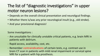 The list of “diagnostic investigations” in upper
motor neuron lesions?
• Depends on the overall clinical presentation and neuroligcal findings.
• Whether there is/was any prior neurological insult (e.g., old stroke).
• And your provisional diagnosis!
Some investigations :
- Are unsuitable for clinically unstable critical patients, e.g. brain MRI in
patients with delirium.
- Rapid access, availability, cost, etc.
- Remember contraindications of certain tests, e.g. contrast use in
brain CT scan in patients with mild renal impairment or cervical spine
MRI for a patient with hip prosthesis.
 
