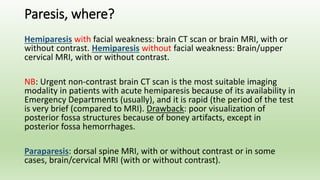 Paresis, where?
Hemiparesis with facial weakness: brain CT scan or brain MRI, with or
without contrast. Hemiparesis without facial weakness: Brain/upper
cervical MRI, with or without contrast.
NB: Urgent non-contrast brain CT scan is the most suitable imaging
modality in patients with acute hemiparesis because of its availability in
Emergency Departments (usually), and it is rapid (the period of the test
is very brief (compared to MRI). Drawback: poor visualization of
posterior fossa structures because of boney artifacts, except in
posterior fossa hemorrhages.
Paraparesis: dorsal spine MRI, with or without contrast or in some
cases, brain/cervical MRI (with or without contrast).
 