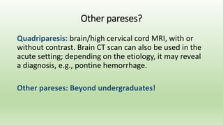 Other pareses?
Quadriparesis: brain/high cervical cord MRI, with or
without contrast. Brain CT scan can also be used in the
acute setting; depending on the etiology, it may reveal
a diagnosis, e.g., pontine hemorrhage.
Other pareses: Beyond undergraduates!
 