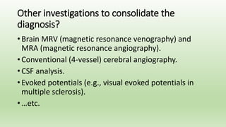 Other investigations to consolidate the
diagnosis?
• Brain MRV (magnetic resonance venography) and
MRA (magnetic resonance angiography).
• Conventional (4-vessel) cerebral angiography.
• CSF analysis.
• Evoked potentials (e.g., visual evoked potentials in
multiple sclerosis).
• …etc.
 