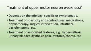 Treatment of upper motor neuron weakness?
• Depends on the etiology: specific or symptomatic.
• Treatment of spasticity and contractures: medications,
physiotherapy, surgical intervention, intrathecal
baclofen pump, etc.
• Treatment of associated features, e.g., hyper-reflexic
urinary bladder, dysthesic pain, dystonia/chorea, etc.
 