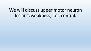 We will discuss upper motor neuron
lesion’s weakness, i.e., central.
 