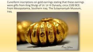 Cuneiform inscriptions on gold earrings stating that these earrings
were gifts from King Shulgi of Ur. Ur III Dynasty, circa 2100 BCE.
From Mesopotamia, Southern Iraq. The Sulaymaniyah Museum,
Iraq.
 