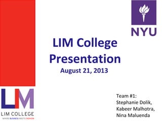 LIM College
Presentation
August 21, 2013
WHERE BUSINESS MEETS FASHION
Team #1:
Stephanie Dolik,
Kabeer Malhotra,
Nina Maluenda
 