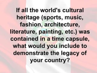 If all the world's cultural
heritage (sports, music,
fashion, architecture,
literature, painting, etc.) was
contained in a time capsule,
what would you include to
demonstrate the legacy of
your country?
 