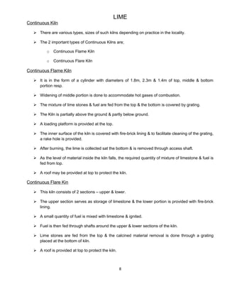 LIME
Continuous Kiln
 There are various types, sizes of such kilns depending on practice in the locality.
 The 2 important types of Continuous Kilns are;
o Continuous Flame Kiln
o Continuous Flare Kiln
Continuous Flame Kiln
 It is in the form of a cylinder with diameters of 1.8m, 2.3m & 1.4m of top, middle & bottom
portion resp.
 Widening of middle portion is done to accommodate hot gases of combustion.
 The mixture of lime stones & fuel are fed from the top & the bottom is covered by grating.
 The Kiln is partially above the ground & partly below ground.
 A loading platform is provided at the top.
 The inner surface of the kiln is covered with fire-brick lining & to facilitate cleaning of the grating,
a rake hole is provided.
 After burning, the lime is collected sat the bottom & is removed through access shaft.
 As the level of material inside the kiln falls, the required quantity of mixture of limestone & fuel is
fed from top.
 A roof may be provided at top to protect the kiln.
Continuous Flare Kin
 This kiln consists of 2 sections – upper & lower.
 The upper section serves as storage of limestone & the lower portion is provided with fire-brick
lining.
 A small quantity of fuel is mixed with limestone & ignited.
 Fuel is then fed through shafts around the upper & lower sections of the kiln.
 Lime stones are fed from the top & the calcined material removal is done through a grating
placed at the bottom of kiln.
 A roof is provided at top to protect the kiln.
8
 