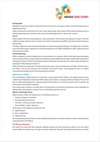 DrivingInsight
Affordable air travel was not about a cheap price for the common man. It was about a stylish, international experience for a
globalisingnewIndia.
IndiGo is positioned as a brand that is fun, fresh, smart, always simple, often cheeky. It finds small yet significant ways to
breakthroughandgiveyouawinkandasmile,soyouneverfeelhassled,boredor-darewesay-common.
TheTG
Airline travellers fall into two broad segments - leisure and business. There are two main segments we target - the Indian
middle class (often referred to as the 'common man') and the corporate/business/SME crowd which travels frequently on
businesstrips.
The Indian middle class is part of the upwardly mobile, new India with aspirational lifestyles. The middle class is estimated
at over 250 million people, ranging from an annual household income of 4,000 to 20,000 USD. In 2005, roughly one third of
themwerefirsttimeflyers.
CurrentAdvertising
IndiGo is designed to be clutter breaking, and our communication is no exception. Airline clichés (pretty faces and airplane
pictures, flowery promises, bargain basement headlines) have been deliberately discarded. Instead, IndiGo advertising is
striking and to the point. We let our destinations speak for themselves with stunning, often artistic imagery that gives our
passengersafreshperspectiveoneachone.
IndiGo's ads work on a simple truth. They tell you where you can go, why you should go there on IndiGo, and how much (or
how little) it will cost. By framing all this information with topical humour, crisp language and cool art, IndiGo's
communicationsmanagetobefun,functionalandeasytoremember.
We are undergoing a digital revolution as we brief you, we have partnered with Adobe on this digital journey and have
undertaken their Digital Suite comprising of AEM, Target, Social, Analytics, Campaign & Audience Manager. The suite will
give us a 360 understanding of our customers along with their behaviour at various touch points with us (website, call
centre,airport,socialmedia&mobileapp).
We are also aspire to become a one-stop shop for all travel needs of consumers by becoming a travel marketplace by
offeringhotels,cabs,packages,insurance,forex,visaandsightseeingtotheconsumer.
Mission and Strategic Stance
Digital can play a notable and impacting role in the following areas for us:
• Customer acquisition / Inspiration
Driving operational efficiencies
Post Sales - enhancing customer experience
Share of Wallet / Loyalty / Advocacy
The key levers within digital that will help drive this:
a) Digital Influence
b) Direct / Digital Sales
c) Digital Servicing
We envisage being better than who we were yesterday & becoming the most preferred airline in India by creating IndiGo as
avaluebrandwithnofrilloffering.
Our research has shown that flyers generally undertake business and leisure trips during a period of one year. Affinity
towards IndiGo for business trips is through contractual relationship (Corporate Travel Agreement) between us and the
Digitization @ IndiGo:
•
•
•
The Business Question:
INDIGO CASE STUDY
 