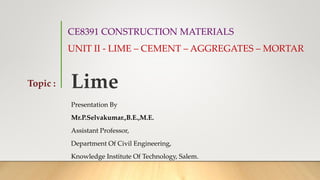 CE8391 CONSTRUCTION MATERIALS
UNIT II - LIME – CEMENT – AGGREGATES – MORTAR
Presentation By
Mr.P.Selvakumar.,B.E.,M.E.
Assistant Professor,
Department Of Civil Engineering,
Knowledge Institute Of Technology, Salem.
Topic : Lime
 