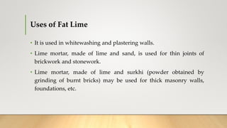 Uses of Fat Lime
• It is used in whitewashing and plastering walls.
• Lime mortar, made of lime and sand, is used for thin joints of
brickwork and stonework.
• Lime mortar, made of lime and surkhi (powder obtained by
grinding of burnt bricks) may be used for thick masonry walls,
foundations, etc.
 