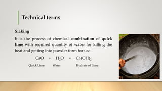 Technical terms
Slaking
It is the process of chemical combination of quick
lime with required quantity of water for killing the
heat and getting into powder form for use.
CaO + H2O = Ca(OH)2
Quick Lime Water Hydrate of Lime
 