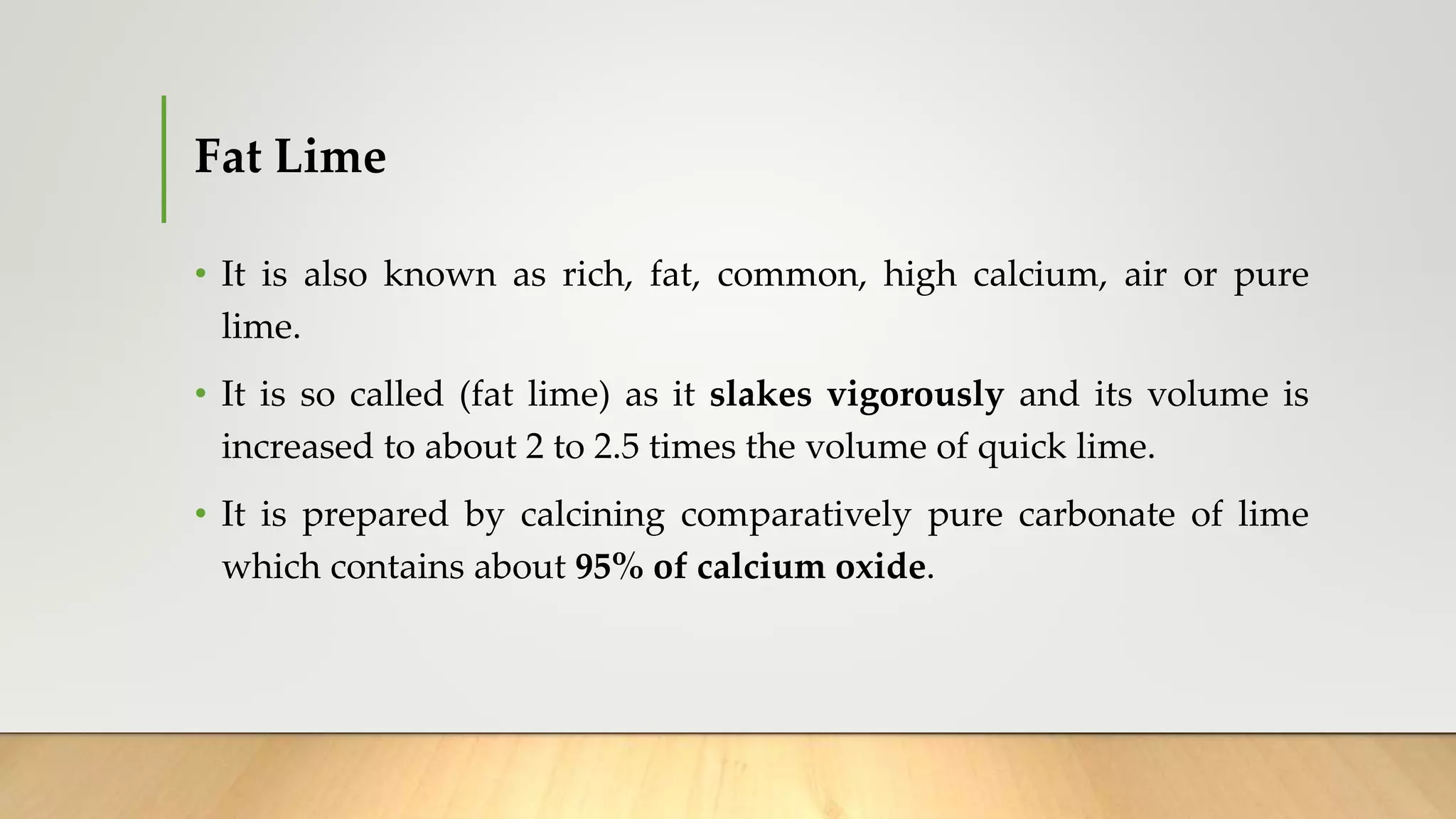 Fat Lime
• It is also known as rich, fat, common, high calcium, air or pure
lime.
• It is so called (fat lime) as it slakes vigorously and its volume is
increased to about 2 to 2.5 times the volume of quick lime.
• It is prepared by calcining comparatively pure carbonate of lime
which contains about 95% of calcium oxide.
 