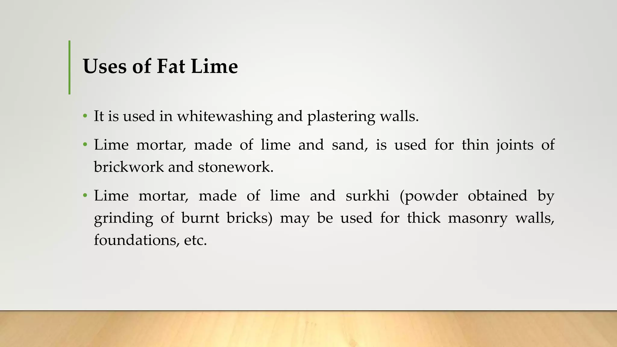 Uses of Fat Lime
• It is used in whitewashing and plastering walls.
• Lime mortar, made of lime and sand, is used for thin joints of
brickwork and stonework.
• Lime mortar, made of lime and surkhi (powder obtained by
grinding of burnt bricks) may be used for thick masonry walls,
foundations, etc.
 