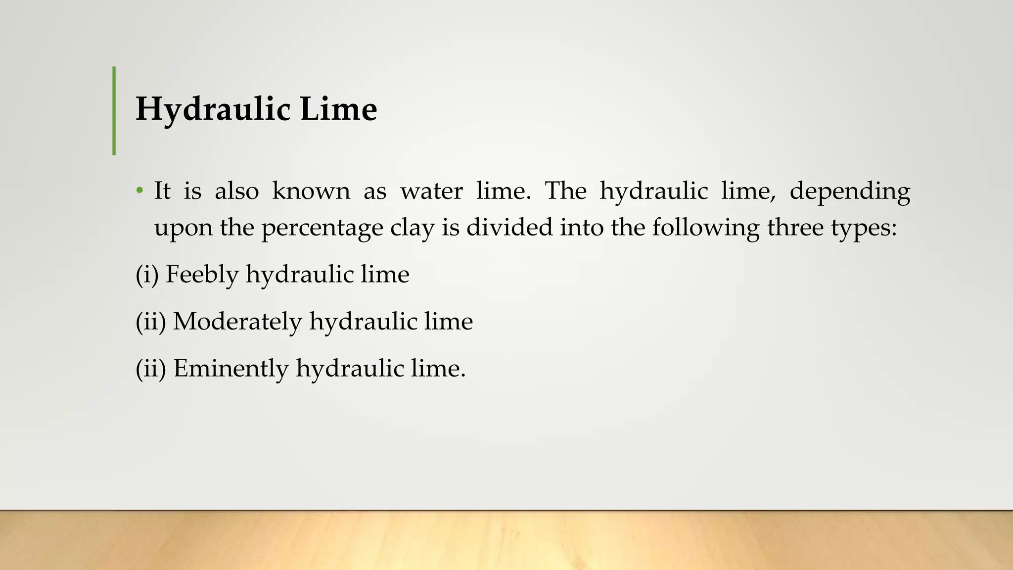 Hydraulic Lime
• It is also known as water lime. The hydraulic lime, depending
upon the percentage clay is divided into the following three types:
(i) Feebly hydraulic lime
(ii) Moderately hydraulic lime
(ii) Eminently hydraulic lime.
 